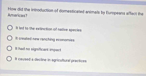 How did the introduction of domesticated animals by Europeans affect the
Americas?
It led to the extinction of native species
It created new ranching economies
It had no significant impact
It caused a decline in agricultural practices