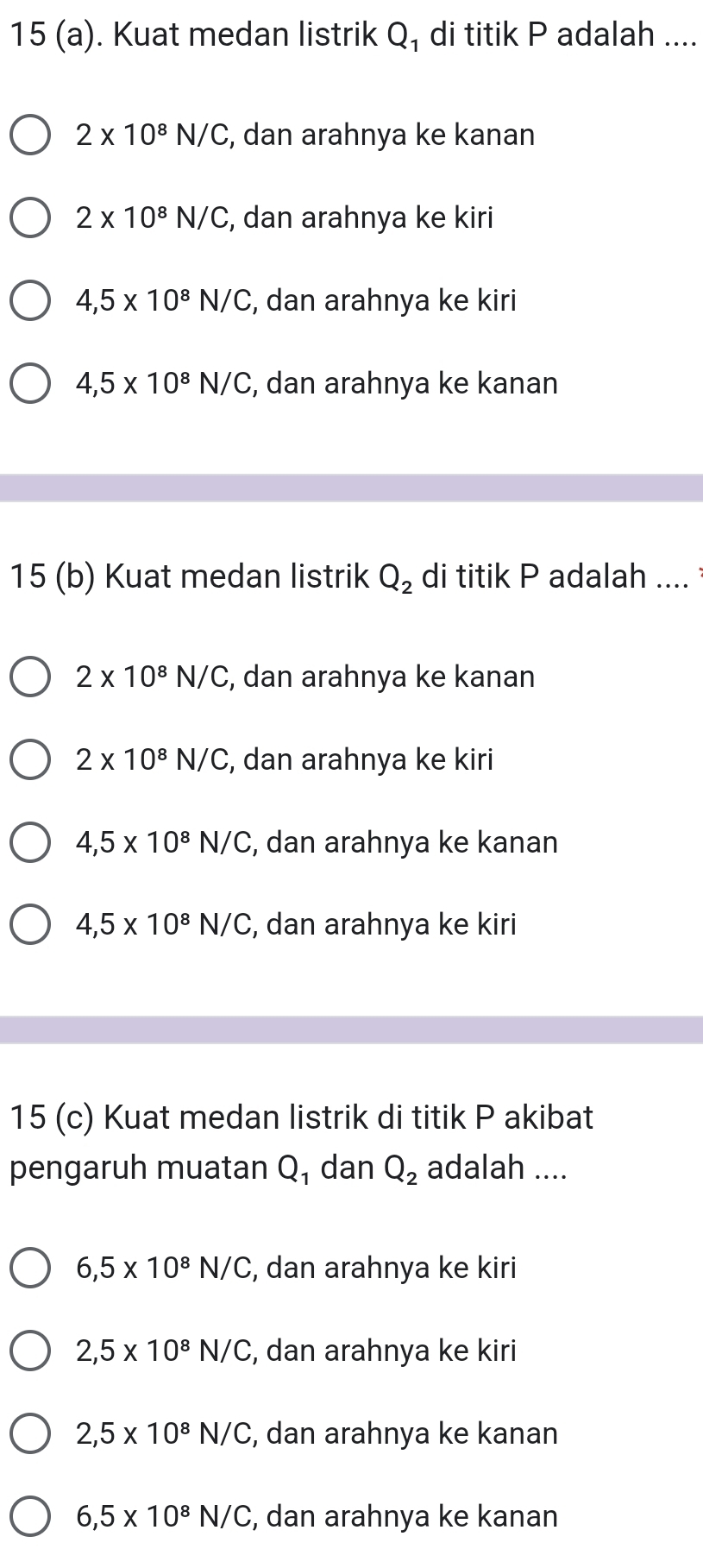 15 (a). Kuat medan listrik Q₁ di titik P adalah ....
2* 10^8N/C , dan arahnya ke kanan
2* 10^8N/C , dan arahnya ke kiri
4,5* 10^8N/C , dan arahnya ke kiri
4,5* 10^8N/C , dan arahnya ke kanan
15 (b) Kuat medan listrik Q_2 di titik P adalah ....
2* 10^8N/C , dan arahnya ke kanan
2* 10^8N/C , dan arahnya ke kiri
4,5* 10^8N/C , dan arahnya ke kanan
4,5* 10^8N/C , dan arahnya ke kiri
15 (c) Kuat medan listrik di titik P akibat
pengaruh muatan Q₁ dan Q_2 adalah ....
6,5* 10^8N/C , dan arahnya ke kiri
2,5* 10^8N/C;, dan arahnya ke kiri
2,5* 10^8N/C , dan arahnya ke kanan
6, 5* 10^8N/C , dan arahnya ke kanan