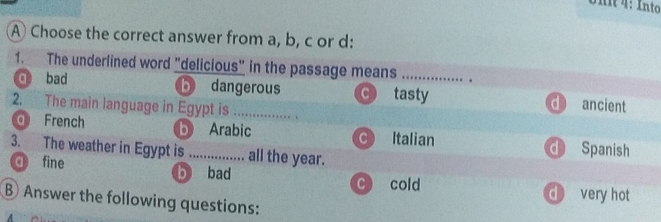 Into
A Choose the correct answer from a, b, c or d:
1. The underlined word "delicious" in the passage means __
q bad b dangerous C tasty d ancient
2. The main language in Egypt is _. . .
d French b Arabic C Italian d Spanish
3. The weather in Egypt is _all the year.
d fine
b bad C cold d very hot
B Answer the following questions: