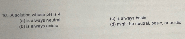 A solution whose pH is 4
(a) is always neutral (c) is always basic
(b) is always acidic (d) might be neutral, basic, or acidic