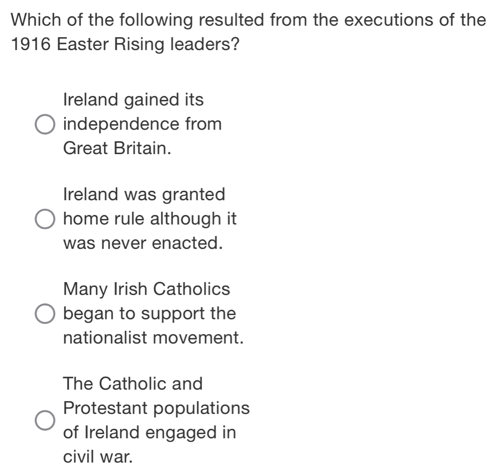 Which of the following resulted from the executions of the
1916 Easter Rising leaders?
Ireland gained its
independence from
Great Britain.
Ireland was granted
home rule although it
was never enacted.
Many Irish Catholics
began to support the
nationalist movement.
The Catholic and
Protestant populations
of Ireland engaged in
civil war.