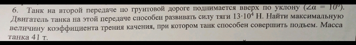 Танк на вτорой πередаие по грунтовой дороге πоднимается вверх по уклону (∠ alpha =10°). 
Двигатель танка на этой передаче способен развивать силу тяги 13· 10^4H. Найτи максимальную 
величину коэффициенτаτрения каченияе πри κотором τанк слособен совершиτь πодьем. Масса 
tahka 41 t.