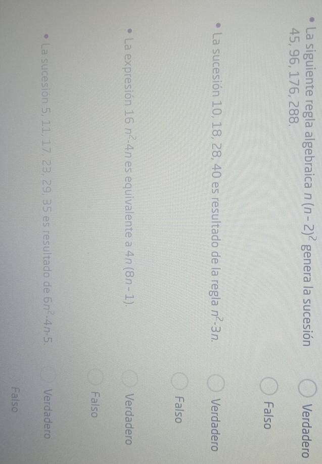 La siguiente regla algebraica n(n-2)^2 genera la sucesión Verdadero
45, 96, 176, 288.
Falso
La sucesión 10, 18, 28, 40 es resultado de la regla n^2-3n. Verdadero
Falso
La expresión 16n^2-4n es equivalente a 4n(8n-1). Verdadero
Falso
La sucesión 5, 11, 17, 23, 29, 35 es resultado de 6n^2-4n-5. Verdadero
Falso