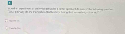 Would an experiment or an investigation be a better approach to answer the following question:
"What pathway do the monarch butterflies take during their annual migration trip? '
Experiment
Investigation