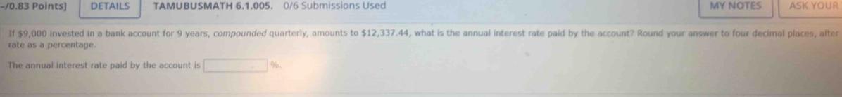 DETAILS TAMUBUSMATH 6.1.005. 0/6 Submissions Used MY NOTES ASK YOUR 
If $9,000 invested in a bank account for 9 years, compounded quarterly, amounts to $12,337.44, what is the annual interest rate paid by the account? Round your answer to four decimal places, after 
rate as a percentage. 
The annual interest rate paid by the account is □  %.