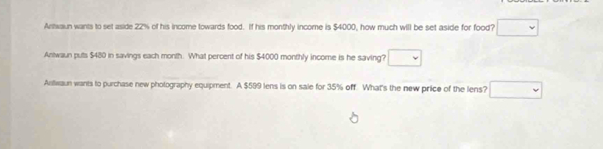 Antwaun wants to set aside 22% of his income towards food. If his monthly income is $4000, how much will be set aside for food?
Antwaun puts $480 in savings each month. What percent of his $4000 monthly income is he saving?
Anwaun wants to purchase new photography equipment. A $599 lens is on sale for 35% off. What's the new price of the lens?