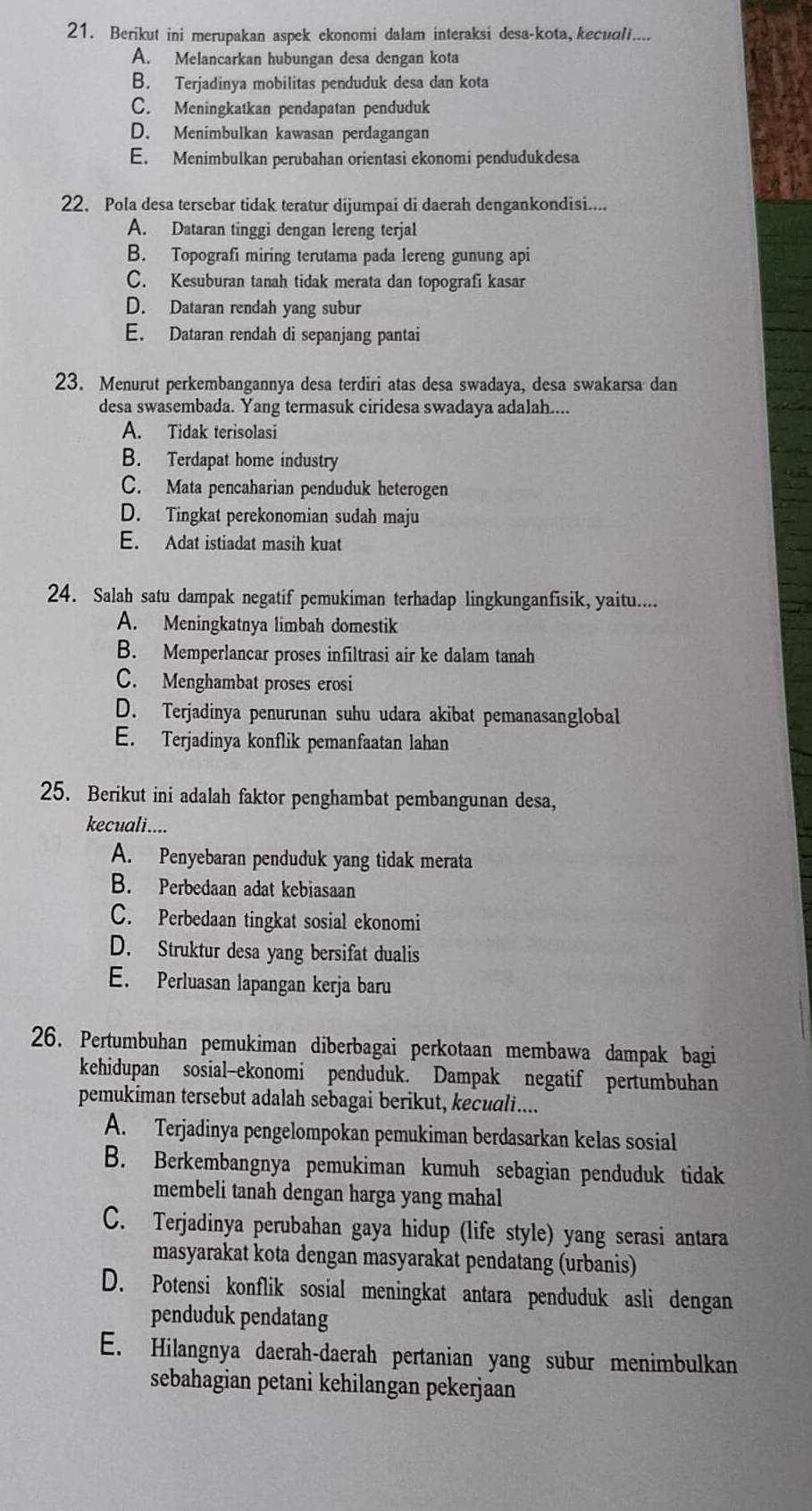 Berikut ini merupakan aspek ekonomi dalam interaksi desa-kota,kecudli....
A. Melancarkan hubungan desa dengan kota
B. Terjadinya mobilitas penduduk desa dan kota
C. Meningkatkan pendapatan penduduk
D. Menimbulkan kawasan perdagangan
E. Menimbulkan perubahan orientasi ekonomi pendudukdesa
22. Pola desa tersebar tidak teratur dijumpai di daerah dengankondisi....
A. Dataran tinggi dengan lereng terjal
B. Topografi miring terutama pada lereng gunung api
C. Kesuburan tanah tidak merata dan topografi kasar
D. Dataran rendah yang subur
E. Dataran rendah di sepanjang pantai
23. Menurut perkembangannya desa terdiri atas desa swadaya, desa swakarsa dan
desa swasembada. Yang termasuk ciridesa swadaya adalah....
A. Tidak terisolasi
B. Terdapat home industry
C. Mata pencaharian penduduk heterogen
D. Tingkat perekonomian sudah maju
E. Adat istiadat masih kuat
24. Salah satu dampak negatif pemukiman terhadap lingkunganfisik, yaitu....
A. Meningkatnya limbah domestik
B. Memperlancar proses infiltrasi air ke dalam tanah
C. Menghambat proses erosi
D. Terjadinya penurunan suhu udara akibat pemanasanglobal
E. Terjadinya konflik pemanfaatan lahan
25. Berikut ini adalah faktor penghambat pembangunan desa,
kecuali....
A. Penyebaran penduduk yang tidak merata
B. Perbedaan adat kebiasaan
C. Perbedaan tingkat sosial ekonomi
D. Struktur desa yang bersifat dualis
E. Perluasan lapangan kerja baru
26. Pertumbuhan pemukiman diberbagai perkotaan membawa dampak bagi
kehidupan sosial-ekonomi penduduk. Dampak negatif pertumbuhan
pemukiman tersebut adalah sebagai berikut, kecudli....
A. Terjadinya pengelompokan pemukiman berdasarkan kelas sosial
B. Berkembangnya pemukiman kumuh sebagian penduduk tidak
membeli tanah dengan harga yang mahal
C. Terjadinya perubahan gaya hidup (life style) yang serasi antara
masyarakat kota dengan masyarakat pendatang (urbanis)
D. Potensi konflik sosial meningkat antara penduduk asli dengan
penduduk pendatang
E. Hilangnya daerah-daerah pertanian yang subur menimbulkan
sebahagian petani kehilangan pekerjaan