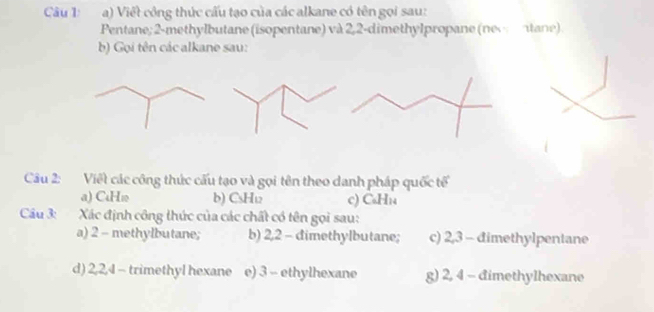 Viết công thức cấu tạo của các alkane có tên gọi sau: 
Pentane; 2 -methylbutane (isopentane) và 2,2 -dimethylpropane (nec ntane) 
b) Gọi tên các alkane sau: 
Câu 2: Việt các công thức cấu tạo và gọi tên theo danh pháp quốc tế 
a) CuHw b) CsH₁ c) CaH_14
Cu 3: Xác định công thức của các chất có tên gọi sau: 
a) 2 - methylbutane; b) 2, 2 - dimethylbutane; c) 2, 3 - đimethylpentane 
d) 2, 2, 4 - trimethyl hexane e) 3 - ethylhexane g) 2, 4 - đimethylhexane