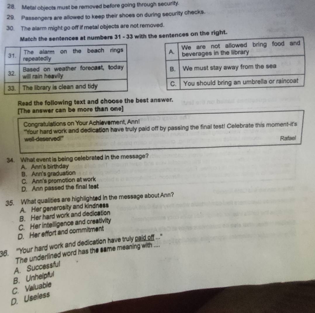 Metal objects must be removed before going through security.
29. Passengers are allowed to keep their shoes on during security checks.
30. The alarm might go off if metal objects are not removed.
Match the sentences at numbers 31 - 33 with tentences on the right.

Read the following text and choose the best answer.
[The answer can be more than one]
Congratulations on Your Achievement, Ann!
"Your hard work and dedication have truly paid off by passing the final test! Celebrate this moment-it's
well-deserved!" Rafael
34. What event is being celebrated in the message?
A. Ann's birthday
B. Ann's graduation
C. Ann's promotion at work
D. Ann passed the final test
35. What qualities are highlighted in the message about Ann?
A. Her generosity and kindness
B. Her hard work and dedication
C. Her intelligence and creativity
D. Her effort and commitment
36. "Your hard work and dedication have truly paid off .."
The underlined word has the same meaning with ....
A. Successful
B. Unhelpful
C. Valuable
D. Useless