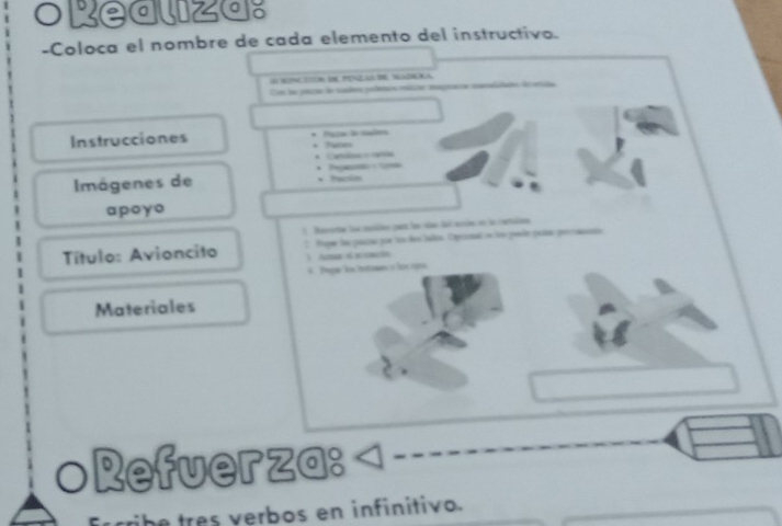 orealiza: 
-Coloca el nombre de cada elemento del instructivo. 
= N RPN NKA 
Cn ls peszo le sades peletain mélica mpeca naendaón do 
Pata de malma 
Instrucciones 
* Cama ana 

Imágenes de * Parin 
apoyo 
1 Bucorta toe conléen part fon nãas del encln en la cantulina 
Título: Avioncito Tuge la pasza qe tos des Salos. Cpconal en ln peele pole percaa 
A ecmin 
6 Pega lototamn o locapo 
Materiales 
○Refuerza: 
tre s erbos en infinitivo.