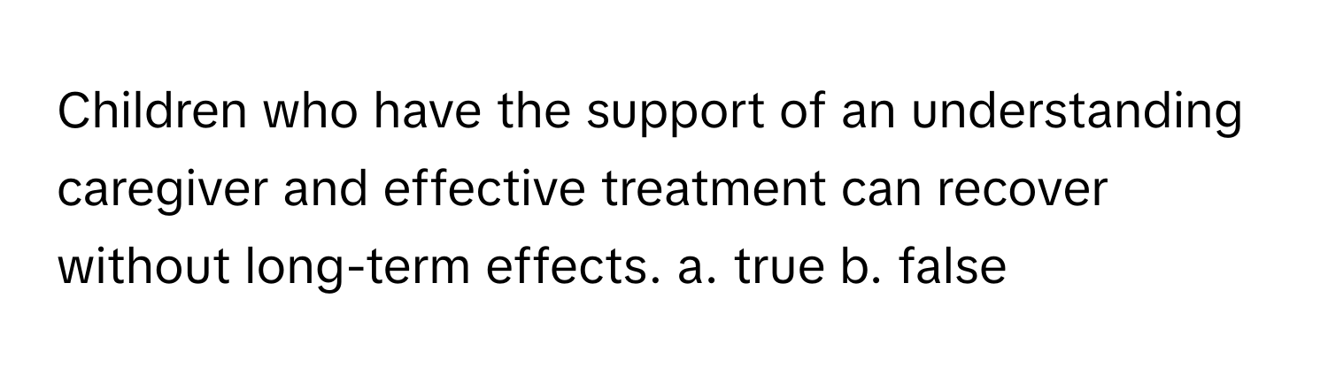 Children who have the support of an understanding caregiver and effective treatment can recover without long-term effects.  a. true b. false