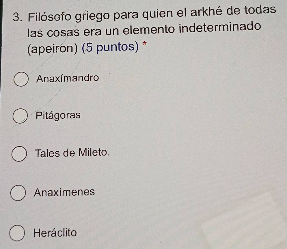 Filósofo griego para quien el arkhé de todas
las cosas era un elemento indeterminado
(apeiron) (5 puntos) *
Anaxímandro
Pitágoras
Tales de Mileto.
Anaxímenes
Heráclito