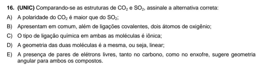 (UNIC) Comparando-se as estruturas de CO_2 e SO_2 , assinale a alternativa correta:
A) A polaridade do CO_2 é maior que do SO_2;
B) Apresentam em comum, além de ligações covalentes, dois átomos de oxigênio;
C) O tipo de ligação química em ambas as moléculas é iônica;
D) A geometria das duas moléculas é a mesma, ou seja, linear;
E) A presença de pares de elétrons livres, tanto no carbono, como no enxofre, sugere geometria
angular para ambos os compostos.