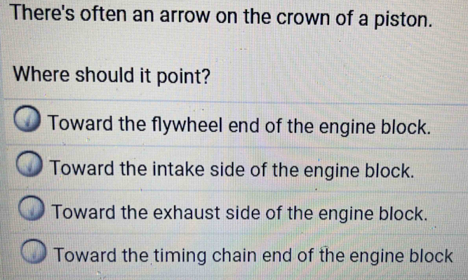 There's often an arrow on the crown of a piston.
Where should it point?
Toward the flywheel end of the engine block.
Toward the intake side of the engine block.
Toward the exhaust side of the engine block.
Toward the timing chain end of the engine block