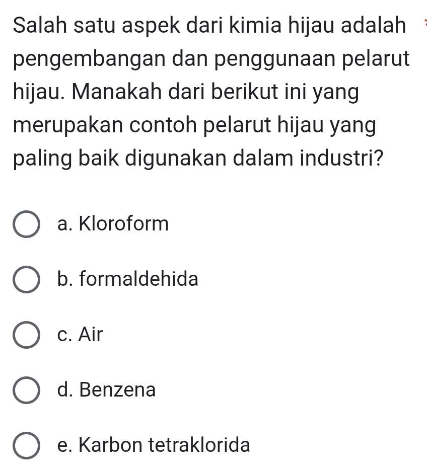 Salah satu aspek dari kimia hijau adalah
pengembangan dan penggunaan pelarut
hijau. Manakah dari berikut ini yang
merupakan contoh pelarut hijau yang
paling baik digunakan dalam industri?
a. Kloroform
b. formaldehida
c. Air
d. Benzena
e. Karbon tetraklorida