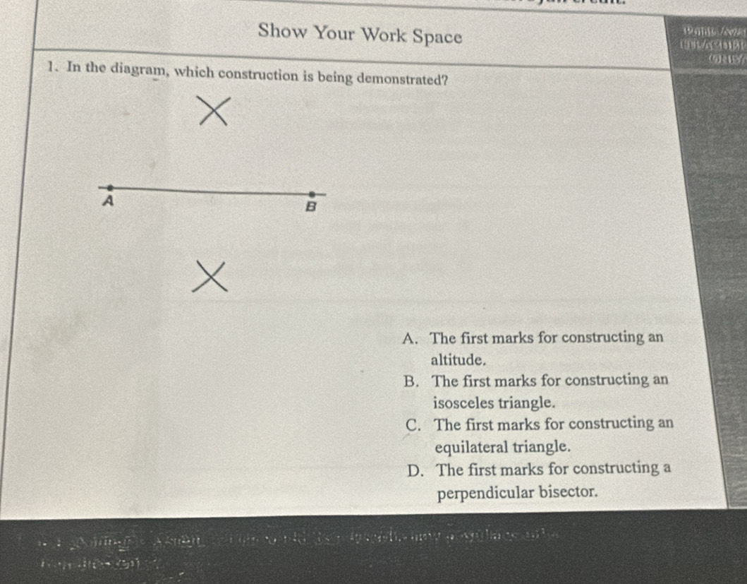 Show Your Work Space an /c
(9)2
1. In the diagram, which construction is being demonstrated?
A
B
A. The first marks for constructing an
altitude.
B. The first marks for constructing an
isosceles triangle.
C. The first marks for constructing an
equilateral triangle.
D. The first marks for constructing a
perpendicular bisector.
La Mulace