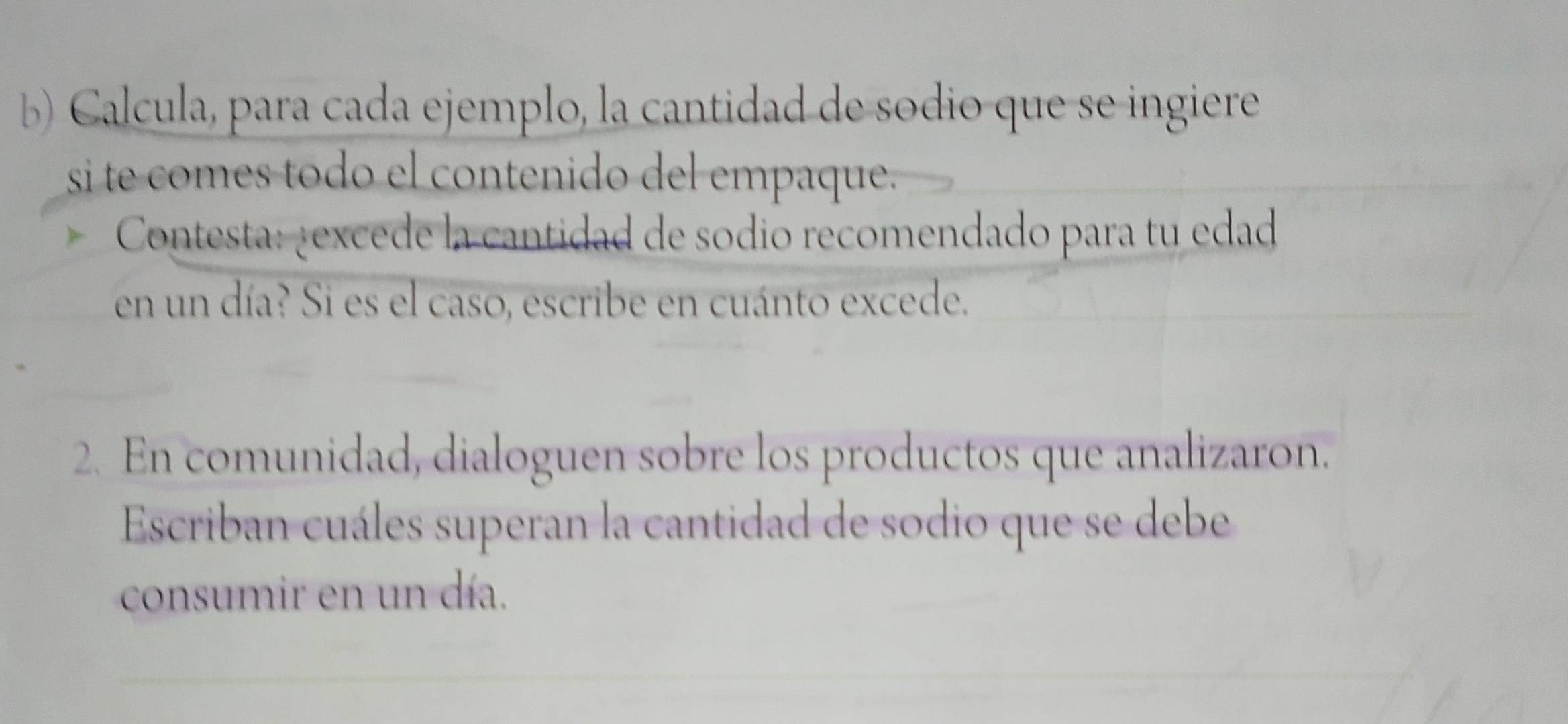 Calcula, para cada ejemplo, la cantidad de sodio que se ingiere 
si te comes todo el contenido del empaque. 
Contesta: ¿excede la cantidad de sodio recomendado para tu edad 
en un día? Si es el caso, escribe en cuánto excede. 
2. En comunidad, dialoguen sobre los productos que analizaron. 
Escriban cuáles superan la cantidad de sodio que se debe 
consumir en un día.