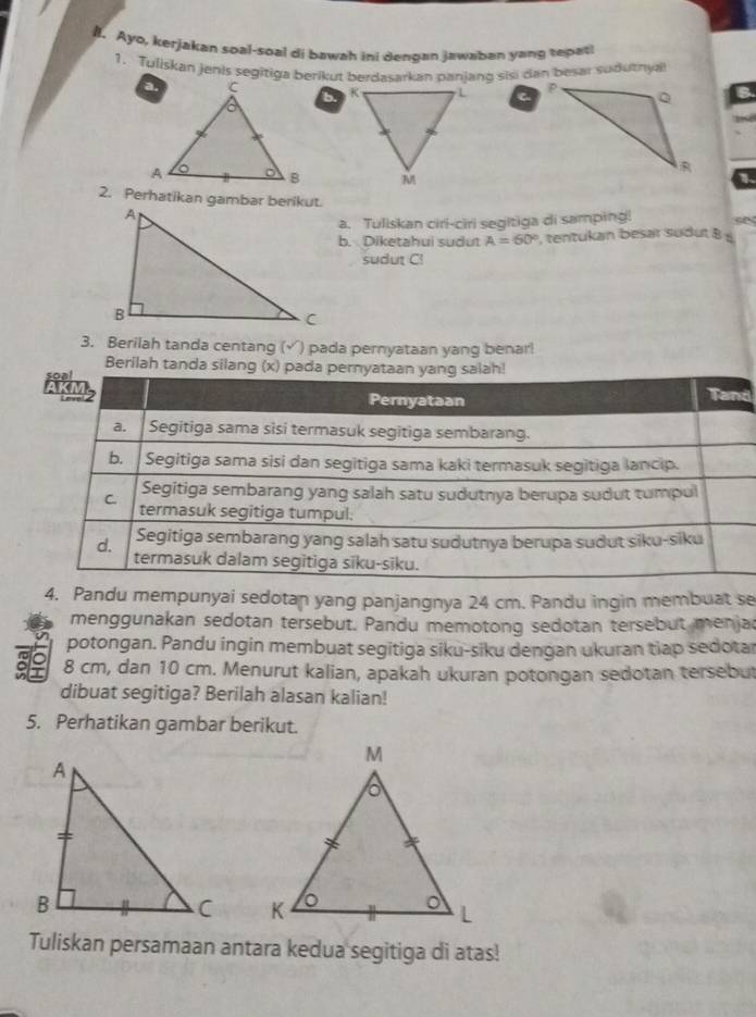 Ayo, kerjakan soal-soal di bawah ini dengan jawaban yang tepat! 
1. Tuliskan jenis segitiga berikut berdasarkan panjang sisi dan besar suduthyal 
C 
b. 
1 
2. Perhatikan gambar berikut. 
a. Tuliskan ciri-ciri segitiga di samping! 
b. Diketahui sudut A=60° , tentukan besar sudut B
sudut C! 
3. Berilah tanda centang (√) pada pernyataan yang benar! 
Berilah tanda silang (x) pada perny 
d 
4. Pandu mempunyai sedotan yang panjangnya 24 cm. Pandu ingin membuat se 
menggunakan sedotan tersebut. Pandu memotong sedotan tersebut menja 
potongan. Pandu ingin membuat segitiga siku-siku dengan ukuran tiap sedotar 
I 8 cm, dan 10 cm. Menurut kalian, apakah ukuran potongan sedotan tersebut 
dibuat segitiga? Berilah alasan kalian! 
5. Perhatikan gambar berikut. 

Tuliskan persamaan antara kedua segitiga di atas!