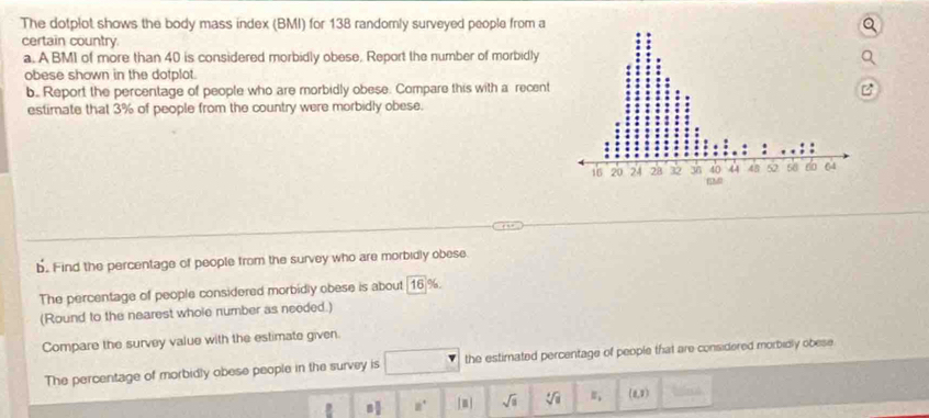 The dotplot shows the body mass index (BMI) for 138 randomly surveyed people from a 
certain country. 
a. A BMI of more than 40 is considered morbidly obese. Report the number of morbidly 
obese shown in the dotplot. 
b. Report the percentage of people who are morbidly obese. Compare this with a recent 
estimate that 3% of people from the country were morbidly obese. 
b. Find the percentage of people from the survey who are morbidly obese. 
The percentage of people considered morbidly obese is about 16 %
(Round to the nearest whole number as needed.) 
Compare the survey value with the estimate given. 
The percentage of morbidly obese people in the survey is the estimated percentage of people that are considered morbidly obese 
n 8° [□ ] sqrt(□ ) sqrt[4](a) E_1 (i,1endpmatrix 21