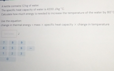 A kettle contains 12 kg of water. 
The specific heat capacity of water is 4200j/kg°C. 
Calculate how much energy is needed to increase the temperature of the water by 80°C
Use the equation: 
change in thermal ener y=massx specific heat capacity × change in temperature
J
、 
0