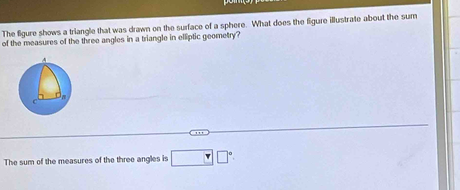 The figure shows a triangle that was drawn on the surface of a sphere. What does the figure illustrate about the sum 
of the measures of the three angles in a triangle in elliptic geometry? 
The sum of the measures of the three angles is □ □°