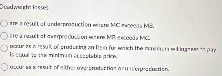 Deadweight losses
are a result of underproduction where MC exceeds MB.
are a result of overproduction where MB exceeds MC.
occur as a result of producing an item for which the maximum willingness to pay
is equal to the minimum acceptable price.
occur as a result of either overproduction or underproduction.