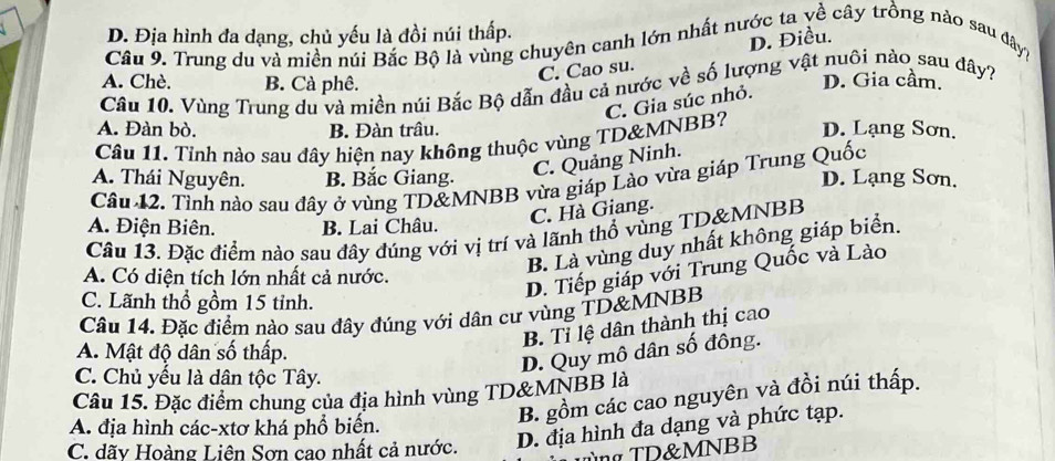 1 D. Địa hình đa dạng, chủ yếu là đồi núi thấp.
Câu 9. Trung du và miền núi Bắc Bộ là vùng chuyên canh lớn nhất nước ta yề cây trồng nào sau đây7
C. Cao su. D. Điều.
A. Chè. B. Cà phê. D. Gia cầm.
Câu 10. Vùng Trung du và miền núi Bắc Bộ dẫn đầu cả nước về số lượng vật nuôi nào sau đây?
C. Gia súc nhỏ.
A. Đàn bò. B. Đàn trâu. D. Lạng Sơn.
Câu 11. Tỉnh nào sau đây hiện nay không thuộc vùng TD&MNBB?
C. Quảng Ninh.
A. Thái Nguyên. B. Bắc Giang. D. Lạng Sơn,
Câu 12. Tỉnh nào sau đây ở vùng TD&MNBB vừa giáp Lào vừa giáp Trung Quốc
C. Hà Giang.
A. Điện Biên. B. Lai Châu.
Câu 13. Đặc điểm nào sau đây đúng với vị trí và lãnh thổ vùng TD&MNBB
B. Là vùng duy nhất không giáp biển.
A. Có diện tích lớn nhất cả nước.
D. Tiếp giáp với Trung Quốc và Lào
C. Lãnh thổ gồm 15 tỉnh.
Câu 14. Đặc điểm nào sau đây đúng với dân cư vùng TD&MNBB
B. Tỉ lệ dân thành thị cao
A. Mật độ dân số thấp.
D. Quy mô dân số đông.
C. Chủ yếu là dân tộc Tây.
Câu 15. Đặc điểm chung của địa hình vùng TD&MNBB là
B. gồm các cao nguyên và đồi núi thấp.
A. địa hình các-xtơ khá phổ biển.
C. dãy Hoàng Liên Sơn cao nhất cả nước. D. địa hình đa dạng và phức tạp.
TD&MNBB