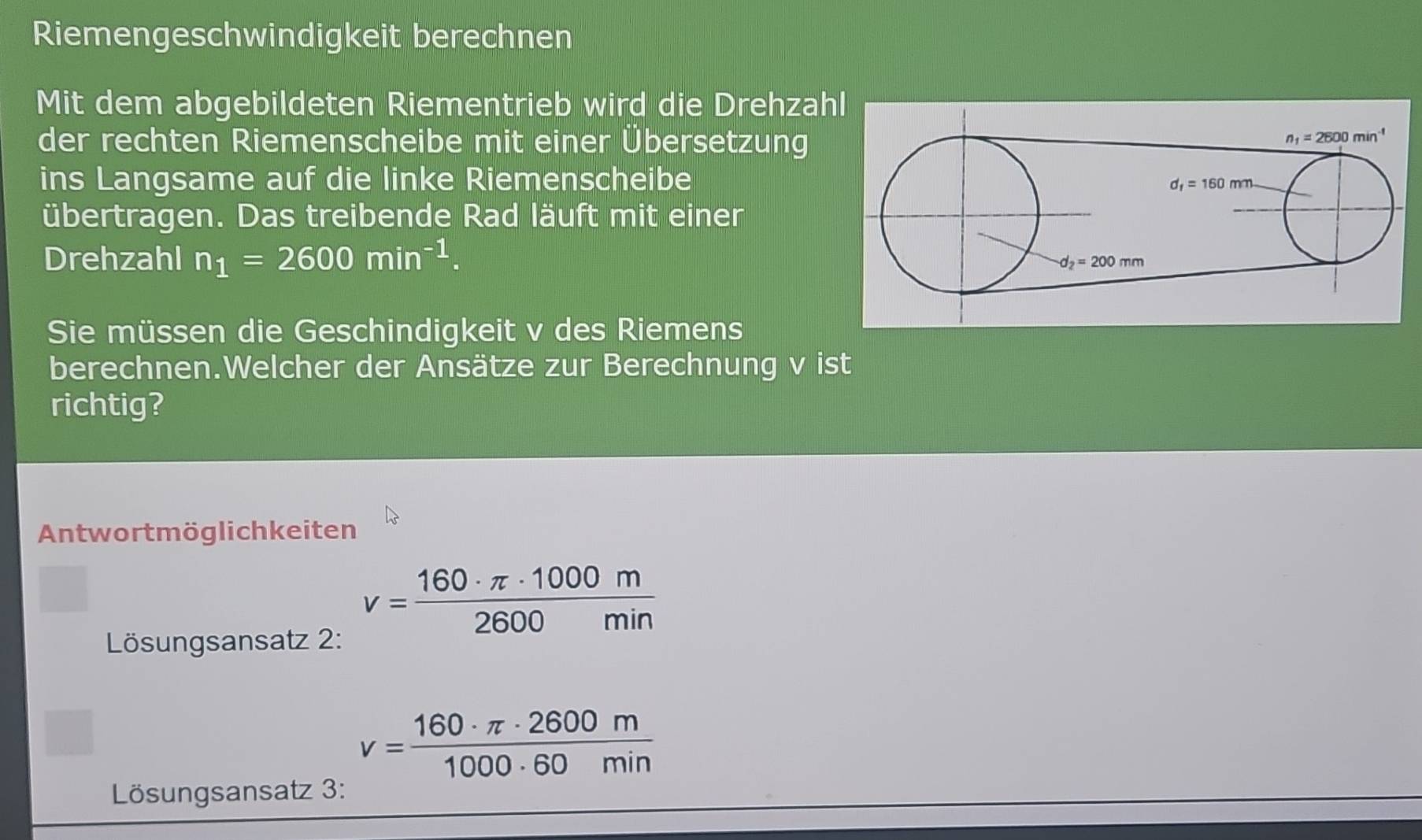 Riemengeschwindigkeit berechnen
Mit dem abgebildeten Riementrieb wird die Drehza
der rechten Riemenscheibe mit einer Übersetzung
ins Langsame auf die linke Riemenscheibe
übertragen. Das treibende Rad läuft mit einer
Drehzahl n_1=2600min^(-1).
Sie müssen die Geschindigkeit v des Riemens
berechnen.Welcher der Ansätze zur Berechnung v ist
richtig?
Antwortmöglichkeiten
v= 160· π · 1000m/2600min 
Lösungsansatz 2:
v= 160· π · 2600m/1000· 60min 
Lösungsansatz 3: