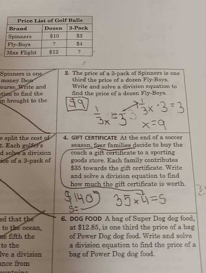 Spinners is one 2. The price of a 3 -pack of Spinners is one 
money Ibon third the price of a dozen Fly-Boys. 
ourse. Write and Write and solve a division equation to 
tion to find the find the price of a dozen Fly-Boys. 
on brought to the 
o split the cost of 4. GIFT CERTIFICATE At the end of a soccer 
t. Each golfer's season, four families decide to buy the 
d solve a division coach a gift certificate to a sporting 
ice of a 3 -pack of goods store. Each family contributes
$35 towards the gift certificate. Write 
and solve a division equation to find 
how much the gift certificate is worth. 
ed that the 6. DOG FOOD A bag of Super Dog dog food, 
to the ocean, at $12.85, is one third the price of a bag 
ne fifth the of Power Dog dog food. Write and solve 
to the a division equation to find the price of a 
lve a division bag of Power Dog dog food. 
nce from