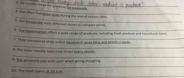 He usually shops for groceries on weekends 
_ 
4. We often find good deals during the end-of-season sales. 
_ 
5. She frequently visits different stores to compare prices 
_ 
6. The supermarket offers a wide range of products, including fresh produce and household items. 
_ 
7. They sometimes shop online because it saves time and avoids crowds. 
8. My sister usually buys new shoes every month. 
_ 
9. We generally pay with cash when going shopping. 
_ 
10. The mall opens at 10 a.m. 
_ 
_