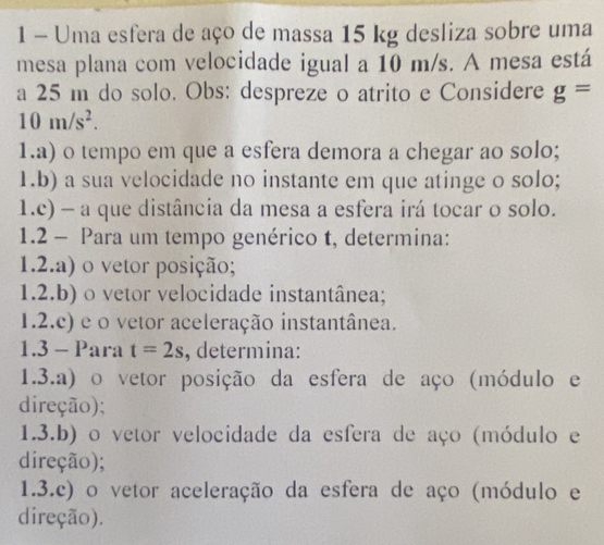 Uma esfera de aço de massa 15 kg desliza sobre uma 
mesa plana com velocidade igual a 10 m/s. A mesa está 
a 25 m do solo. Obs: despreze o atrito e Considere g=
10m/s^2. 
1.a) o tempo em que a esfera demora a chegar ao solo; 
1.b) a sua velocidade no instante em que atinge o solo; 
1.c) - a que distância da mesa a esfera irá tocar o solo. 
1.2 - Para um tempo genérico t, determina: 
1.2.a) o vetor posição; 
1.2.b) o vetor velocidade instantânea; 
1.2.c) e o vetor aceleração instantânea. 
1.3 - Para t=2s , determina: 
1.3.a) o vetor posição da esfera de aço (módulo e 
direção); 
1.3.b) o vetor velocidade da esfera de aço (módulo e 
direção); 
1.3.c) o vetor aceleração da esfera de aço (módulo e 
direção).