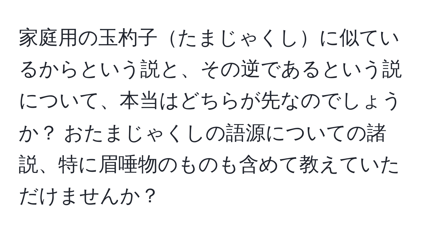 家庭用の玉杓子たまじゃくしに似ているからという説と、その逆であるという説について、本当はどちらが先なのでしょうか？ おたまじゃくしの語源についての諸説、特に眉唾物のものも含めて教えていただけませんか？