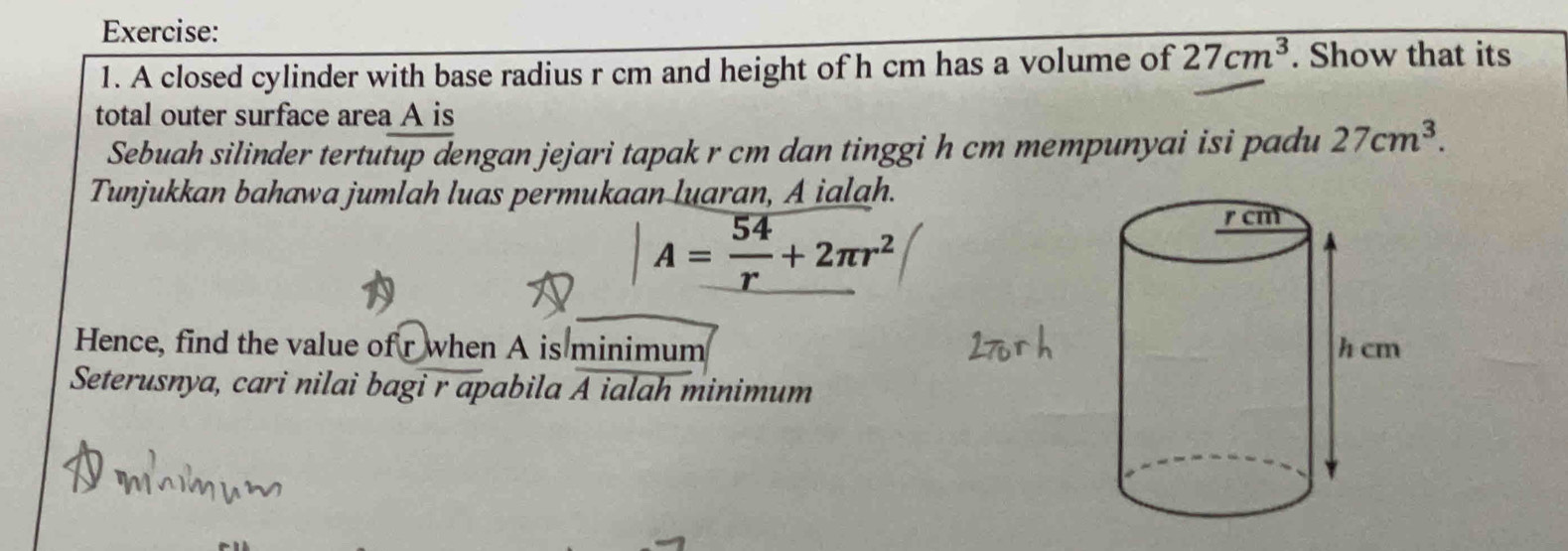 A closed cylinder with base radius r cm and height of h cm has a volume of 27cm^3. Show that its 
total outer surface area A is 
Sebuah silinder tertutup dengan jejari tapak r cm dan tinggi h cm mempunyai isi padu 27cm^3. 
Tunjukkan bahawa jumlah luas permukaan luaran, A ialah.
A= 54/r +2π r^2
Hence, find the value of r when A is minimum 
Seterusnya, cari nilai bagi r apabila A ialah minimum