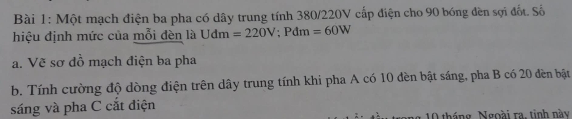 Một mạch điện ba pha có dây trung tính 380/220V cấp điện cho 90 bóng đèn sợi đốt. Số 
hiệu định mức của mỗi đèn là Uđm =220V; Pdm=60W
a. Vẽ sơ đồ mạch điện ba pha 
b. Tính cường độ dòng điện trên dây trung tính khi pha A có 10 đèn bật sáng, pha B có 20 đèn bật 
sáng và pha C cắt điện 
* 1 tháng Ngoài ra. tinh này