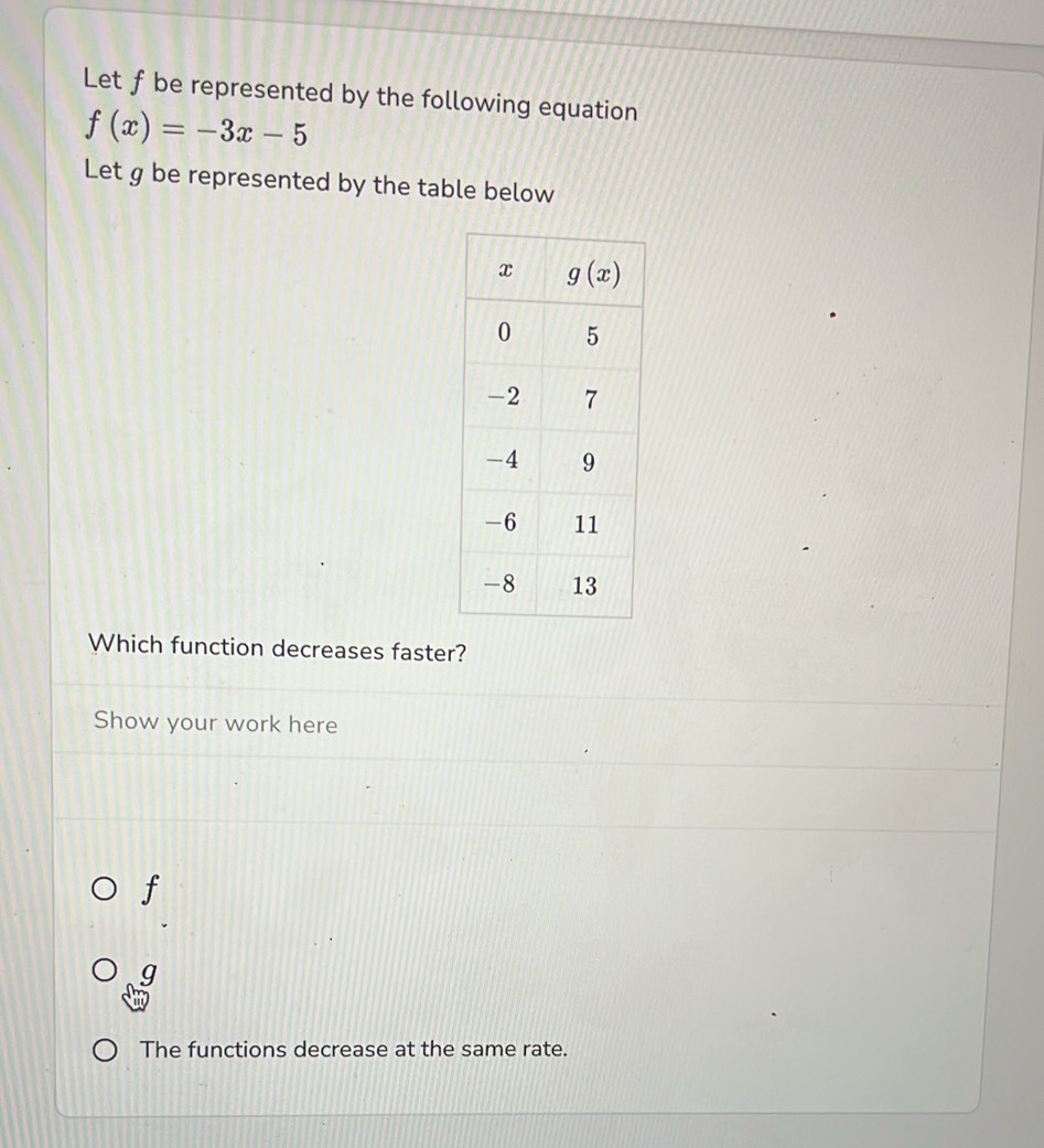 Let ƒ be represented by the following equation
f(x)=-3x-5
Let g be represented by the table below
Which function decreases faster?
Show your work here
f
g
The functions decrease at the same rate.