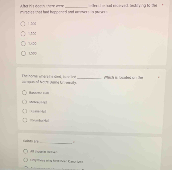 After his death, there were _letters he had received, testifying to the *
miracles that had happened and answers to prayers.
1,200
1,300
1,400
1,500
The home where he died, is called _Which is located on the
campus of Notre Dame University.
Bassette Hall
Moreau Hall
Dujarié Hall
Columba Hall
Saints are _*
All those in Heaven
Only those who have been Canonized
