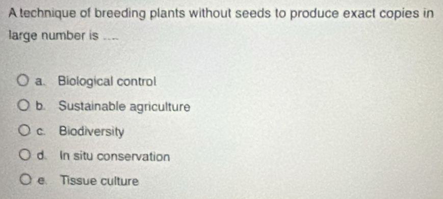 A technique of breeding plants without seeds to produce exact copies in
large number is ....
a. Biological control
b. Sustainable agriculture
c. Biodiversity
d In situ conservation
e Tissue culture