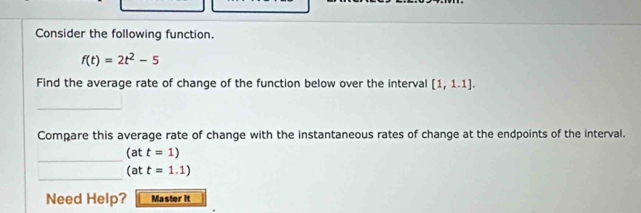 Consider the following function.
f(t)=2t^2-5
Find the average rate of change of the function below over the interval [1,1.1]. 
_ 
Compare this average rate of change with the instantaneous rates of change at the endpoints of the interval. 
_
(att=1)
_
(att=1.1)
Need Help? Master it