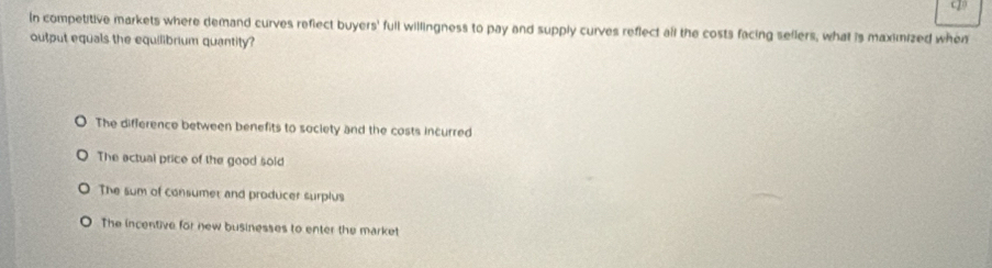 In competitive markets where demand curves reflect buyers' full willingness to pay and supply curves reflect all the costs facing sellers, what is maximized when
output equals the equilibrium quantity?
The difference between benefits to society and the costs incurred
The actual price of the good sold
The sum of consumet and producer surplus
The incentive for new businesses to enter the market