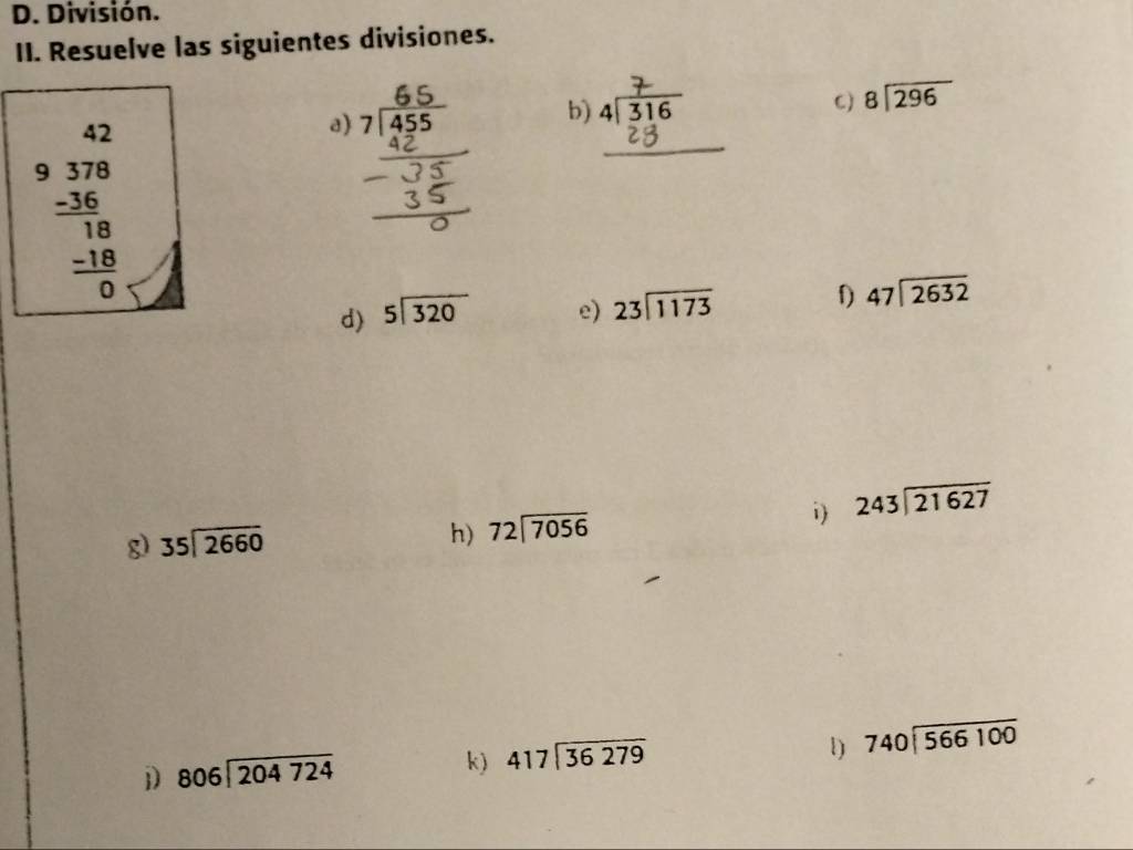 División. 
II. Resuelve las siguientes divisiones. 
a) 7
b) 
C) beginarrayr 8encloselongdiv 296endarray
9 beginarrayr 42 378 -36 hline 18 -18 hline 0endarray
_( 
d) beginarrayr 5encloselongdiv 320endarray e) 23encloselongdiv 1173
f) beginarrayr 47encloselongdiv 2632endarray
g) 35encloselongdiv 2660 243encloselongdiv 21627
h) 72encloselongdiv 7056
i) 
l) 
j) 806encloselongdiv 204724 k) beginarrayr 417encloselongdiv 36279endarray 740encloselongdiv 566100