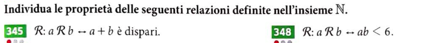 Individua le proprietà delle seguenti relazioni definite nell’insieme N.
345 R: aRbrightarrow a+b è dispari. 348 R: aRbrightarrow ab<6</tex>.