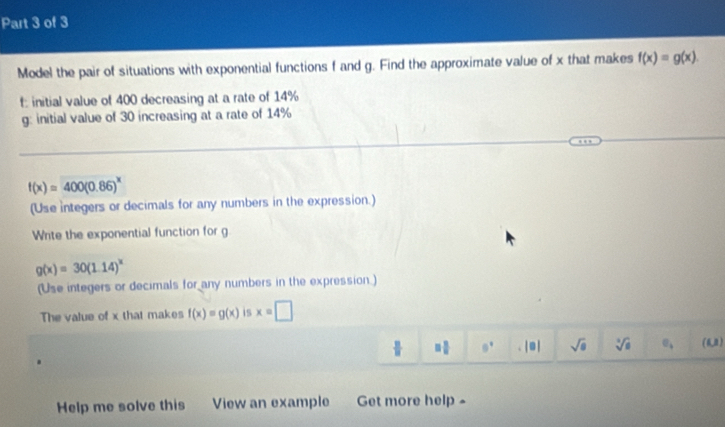 Model the pair of situations with exponential functions f and g. Find the approximate value of x that makes f(x)=g(x).
f : initial value of 400 decreasing at a rate of 14%
g: initial value of 30 increasing at a rate of 14%
f(x)=400(0.86)^x
(Use integers or decimals for any numbers in the expression.) 
Write the exponential function for g
g(x)=30(1.14)^x
(Use integers or decimals for any numbers in the expression.) 
The value of x that makes f(x)=g(x) is x=□
= □ /□   θ^1 |□ sqrt(8) sqrt[3](6) sigma _4 (6,0)
Help me solve this View an example Get more help »