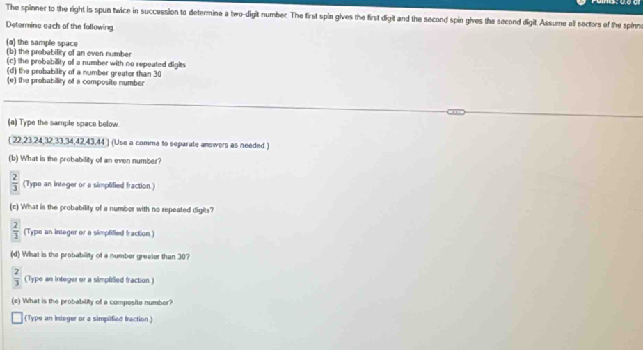 The spinner to the right is spun twice in succession to determine a two-digit number. The first spin gives the first digit and the second spin gives the second digit. Assume all sectors of the spinn 
Determine each of the following 
(a) the sample space 
(b) the probability of an even number 
(c) the probability of a number with no repeated digits 
(d) the probability of a number greater than 30
(e) the probability of a composite number 
(a) Type the sample space below.
 22,23,24,32,33,34,42,43,44  (Use a comma to separate answers as needed.) 
(b) What is the probability of an even number?
 2/3  (Type an integer or a simplified fraction.) 
(c) What is the probability of a number with no repeated digits?
 2/3  (Type an integer or a simplified fraction.) 
(d) What is the probability of a number greater than 30?
 2/3  (Type an integer or a simplified fraction ) 
(e) What is the probability of a composite number? 
(Type an integer or a simplified fraction )