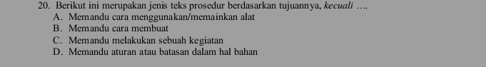 Berikut ini merupakan jenis teks prosedur berdasarkan tujuannya, kecuali ….
A. Memandu cara menggunakan/memainkan alat
B. Memandu cara membuat
C. Memandu melakukan sebuah kegiatan
D. Memandu aturan atau batasan dalam hal bahan