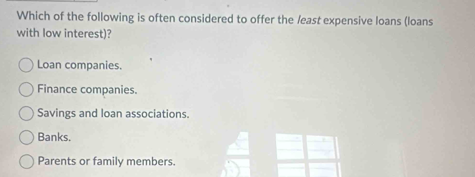 Which of the following is often considered to offer the least expensive loans (loans
with low interest)?
Loan companies.
Finance companies.
Savings and loan associations.
Banks.
Parents or family members.