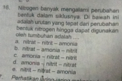 Nitrogen banyak mengalami perubahan
bentuk dalam siklusnya. Di bawah ini
adalah urutan yang tepat dari perubahan
bentuk nitrogen hingga dapat digunakan
oieh tumbuhan adalah ....
a. nitrat - nitrit - amonia
b. nitrat - amonia - nitrit
c. amonia - nitrat - nitrit
d. amonia - nitrit - nitrat
e. nitrit - nitrat - amonia
7Perhatikan jàring-jaring ma