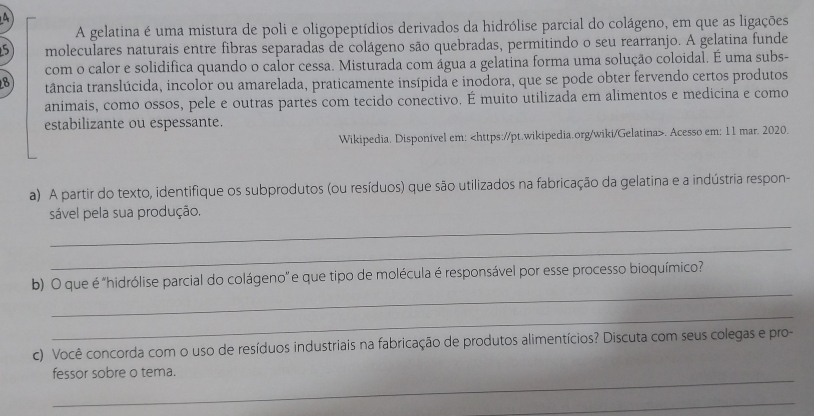 A 
A gelatina é uma mistura de poli e oligopeptídios derivados da hidrólise parcial do colágeno, em que as ligações
5 moleculares naturais entre fibras separadas de colágeno são quebradas, permitindo o seu rearranjo. A gelatina funde 
com o calor e solidifica quando o calor cessa. Misturada com água a gelatina forma uma solução coloidal. É uma subs- 
8 tância translúcida, incolor ou amarelada, praticamente insípida e inodora, que se pode obter fervendo certos produtos 
animais, como ossos, pele e outras partes com tecido conectivo. É muito utilizada em alimentos e medicina e como 
estabilizante ou espessante. 
Wikipedia. Disponível em:. Acesso em: 11 mar. 2020. 
a) A partir do texto, identifique os subprodutos (ou resíduos) que são utilizados na fabricação da gelatina e a indústria respon- 
_ 
sável pela sua produção. 
_ 
_ 
b) O que é "hidrólise parcial do colágeno” e que tipo de molécula é responsável por esse processo bioquímico? 
_ 
c) Você concorda com o uso de resíduos industriais na fabricação de produtos alimentícios? Discuta com seus colegas e pro- 
_ 
fessor sobre o tema. 
_