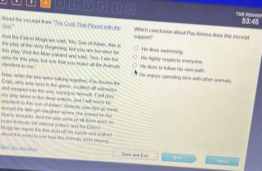 6 7 10
TIME REMAINI!
53:45
Read the excerpt from 'The Crab That Played with the Which conclusion about Pau Amma does this excerpt
Sea." support?
And the Eldest Magician said, 'Ho, Son of Adam, this is He likes swimming.
the play of the Very Beginning; but you are too wise for
this play.'And the Man saluted and said, 'Yes, I am too He highly respects everyone.
wise for this play; but see that you make all the Animals He likes to follow his own path.
obedient to me.' He enjoys spending time with other animals.
Now, while the two were talking together, Pau Amma the
Crab, who was next in the game, scuttled off sideways
and stepped into the sea, saying to himself, 'I will play
my play alone in the deep waters, and I will never be
obedient to this son of Adam.' Nobody saw him go away
except the little girl-daughter where she leaned on the
Man's shoulder. And the play went on till there were no
more Animals left without orders; and the Eldest
Magician wiped the fine dust off his hands and walked
about the world to see how the Animals were playing.
Mark this and return Save and Exit Fh:x1
Submit