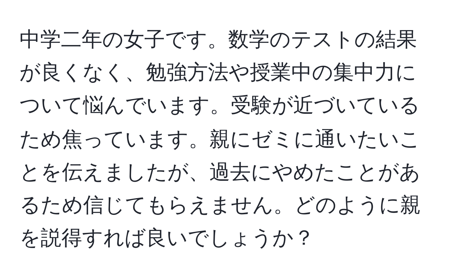 中学二年の女子です。数学のテストの結果が良くなく、勉強方法や授業中の集中力について悩んでいます。受験が近づいているため焦っています。親にゼミに通いたいことを伝えましたが、過去にやめたことがあるため信じてもらえません。どのように親を説得すれば良いでしょうか？