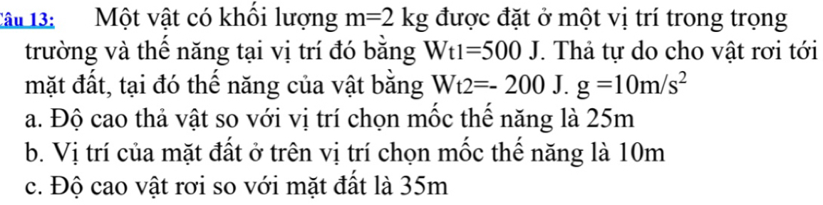 Tâu 13: Một vật có khổi lượng m=2kg được đặt ở một vị trí trong trọng
trường và thế năng tại vị trí đó bằng Wt1=500J. Thả tự do cho vật rơi tới
mặt đất, tại đó thể năng của vật bằng Wt2=-200. J. g=10m/s^2
a. Độ cao thả vật so với vị trí chọn mốc thể năng là 25m
b. Vị trí của mặt đất ở trên vị trí chọn mốc thể năng là 10m
c. Độ cao vật rơi so với mặt đất là 35m